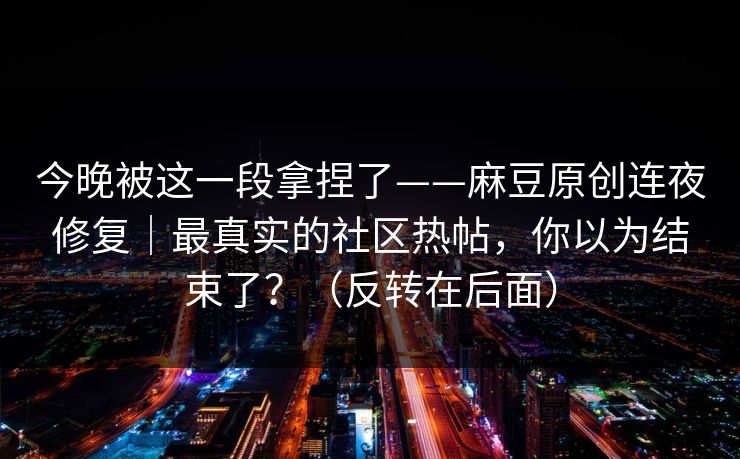 今晚被这一段拿捏了——麻豆原创连夜修复｜最真实的社区热帖，你以为结束了？（反转在后面）