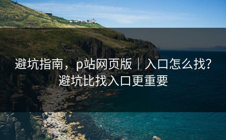 避坑指南，p站网页版｜入口怎么找？避坑比找入口更重要