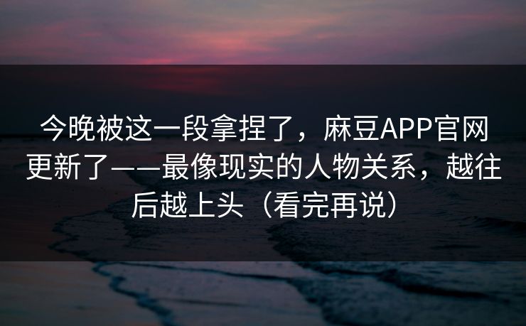 今晚被这一段拿捏了，麻豆APP官网更新了——最像现实的人物关系，越往后越上头（看完再说）
