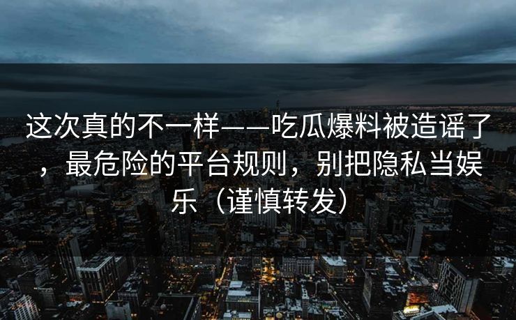 这次真的不一样——吃瓜爆料被造谣了，最危险的平台规则，别把隐私当娱乐（谨慎转发）