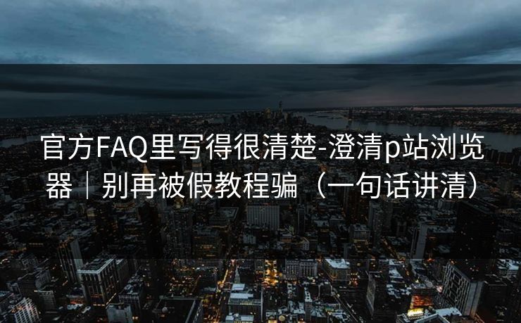 官方FAQ里写得很清楚-澄清p站浏览器｜别再被假教程骗（一句话讲清）