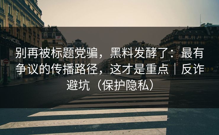 别再被标题党骗，黑料发酵了：最有争议的传播路径，这才是重点｜反诈避坑（保护隐私）