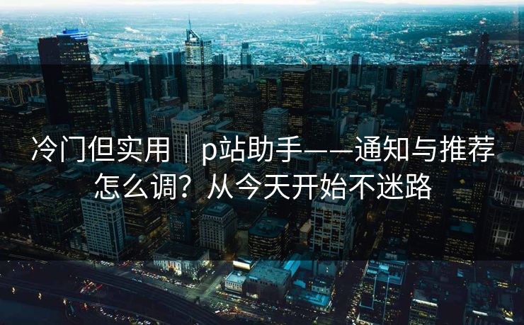 冷门但实用｜p站助手——通知与推荐怎么调？从今天开始不迷路