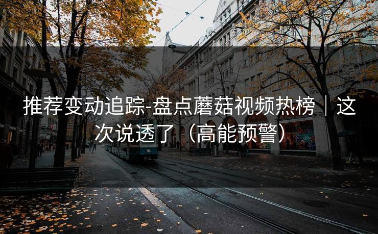 推荐变动追踪-盘点蘑菇视频热榜｜这次说透了（高能预警）