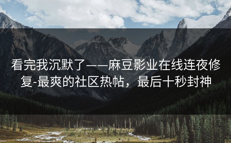 看完我沉默了——麻豆影业在线连夜修复-最爽的社区热帖，最后十秒封神