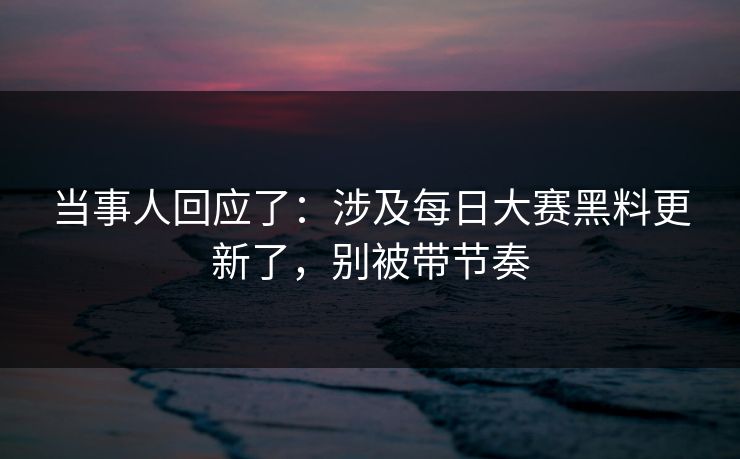 当事人回应了：涉及每日大赛黑料更新了，别被带节奏