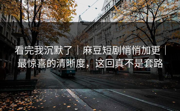 看完我沉默了｜麻豆短剧悄悄加更｜最惊喜的清晰度，这回真不是套路