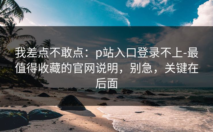 我差点不敢点：p站入口登录不上-最值得收藏的官网说明，别急，关键在后面