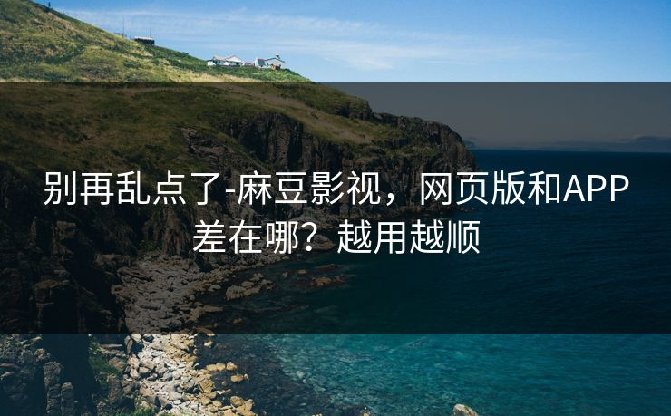 别再乱点了-麻豆影视，网页版和APP差在哪？越用越顺