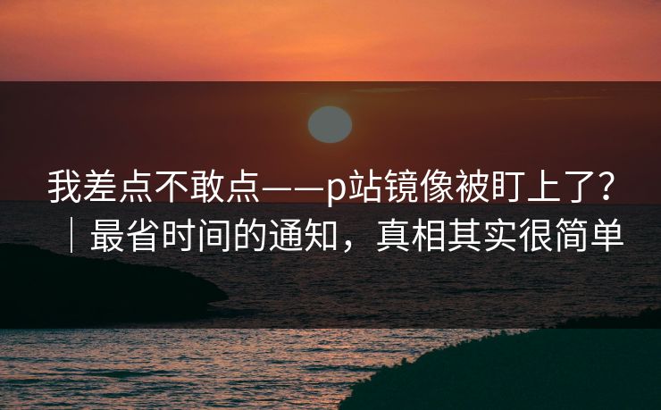 我差点不敢点——p站镜像被盯上了？｜最省时间的通知，真相其实很简单