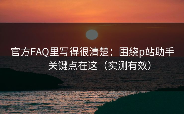 官方FAQ里写得很清楚：围绕p站助手｜关键点在这（实测有效）