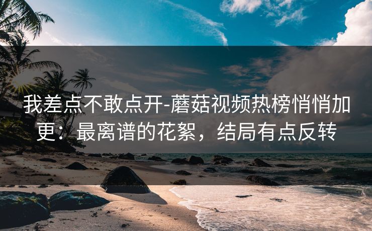 我差点不敢点开-蘑菇视频热榜悄悄加更：最离谱的花絮，结局有点反转