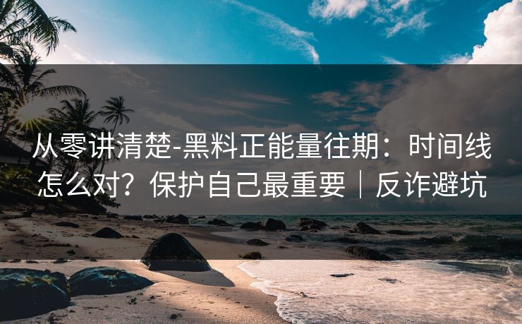 从零讲清楚-黑料正能量往期：时间线怎么对？保护自己最重要｜反诈避坑