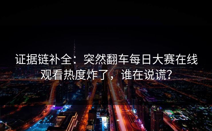 证据链补全：突然翻车每日大赛在线观看热度炸了，谁在说谎？