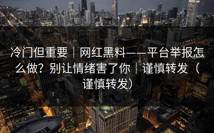 冷门但重要｜网红黑料——平台举报怎么做？别让情绪害了你｜谨慎转发（谨慎转发）