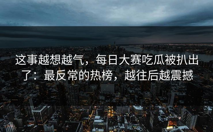 这事越想越气，每日大赛吃瓜被扒出了：最反常的热榜，越往后越震撼