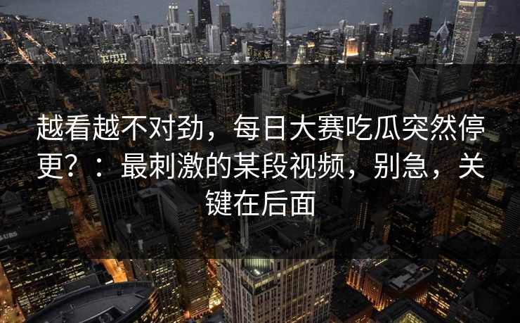 越看越不对劲，每日大赛吃瓜突然停更？：最刺激的某段视频，别急，关键在后面