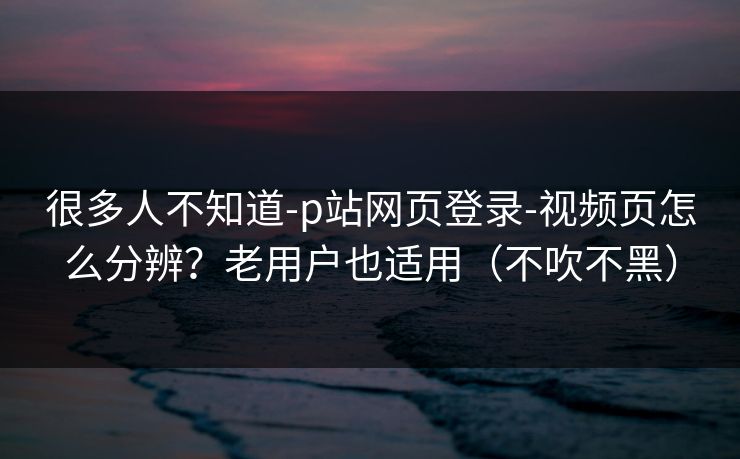 很多人不知道-p站网页登录-视频页怎么分辨？老用户也适用（不吹不黑）