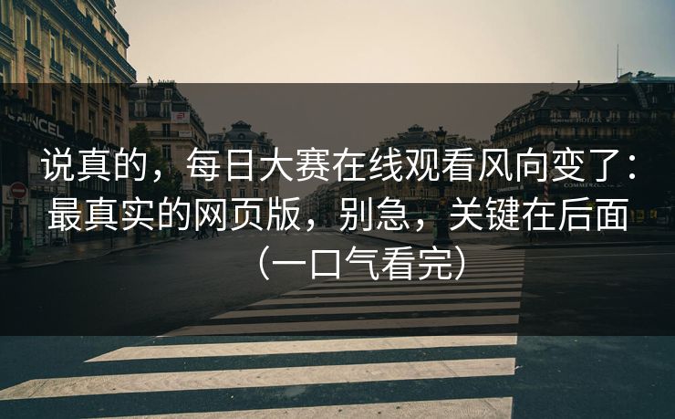 说真的，每日大赛在线观看风向变了：最真实的网页版，别急，关键在后面（一口气看完）