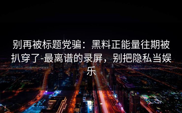 别再被标题党骗：黑料正能量往期被扒穿了-最离谱的录屏，别把隐私当娱乐