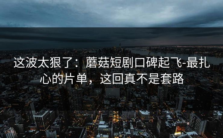 这波太狠了：蘑菇短剧口碑起飞-最扎心的片单，这回真不是套路
