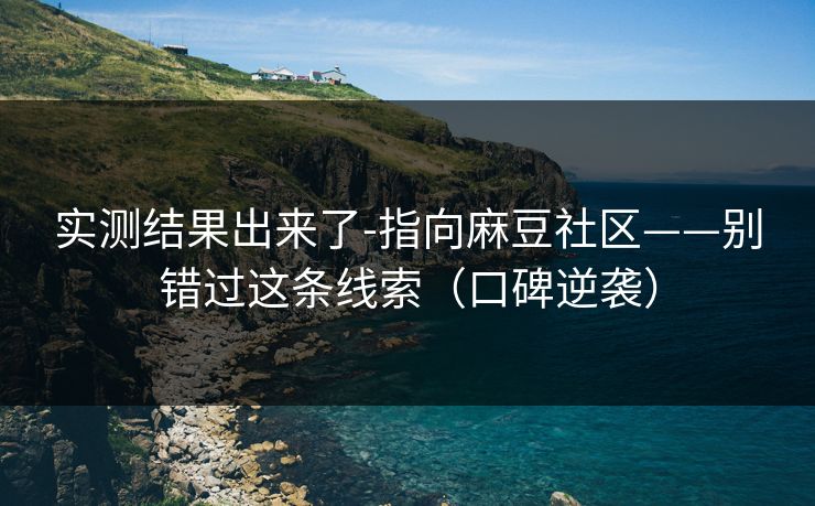 实测结果出来了-指向麻豆社区——别错过这条线索（口碑逆袭）