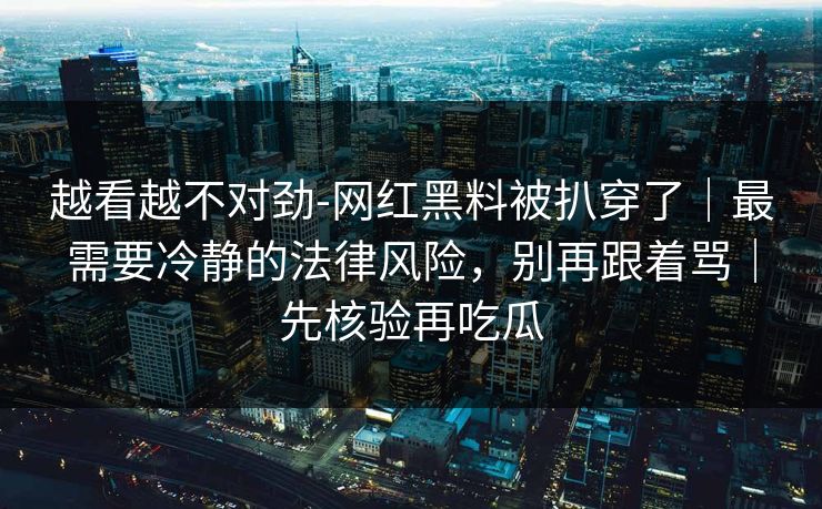 越看越不对劲-网红黑料被扒穿了｜最需要冷静的法律风险，别再跟着骂｜先核验再吃瓜
