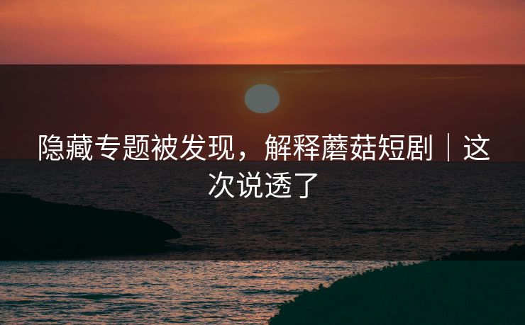 隐藏专题被发现，解释蘑菇短剧｜这次说透了
