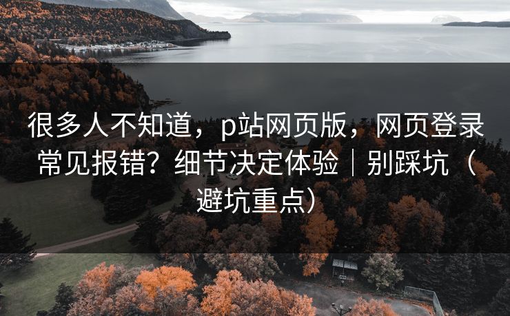 很多人不知道，p站网页版，网页登录常见报错？细节决定体验｜别踩坑（避坑重点）