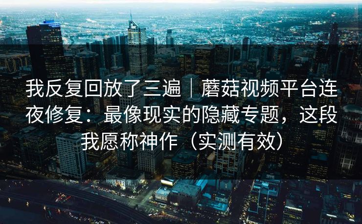 我反复回放了三遍｜蘑菇视频平台连夜修复：最像现实的隐藏专题，这段我愿称神作（实测有效）