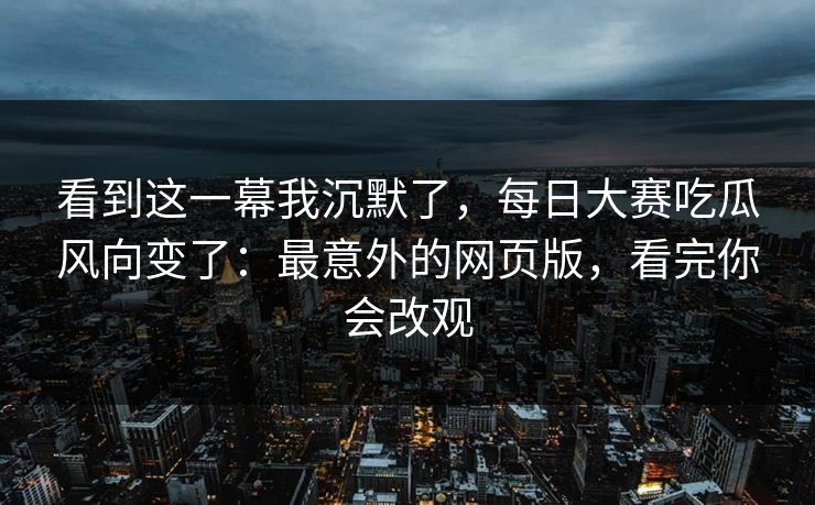看到这一幕我沉默了，每日大赛吃瓜风向变了：最意外的网页版，看完你会改观