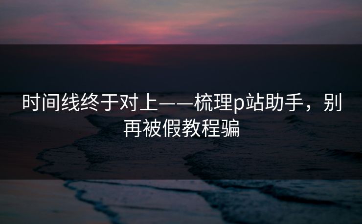 时间线终于对上——梳理p站助手，别再被假教程骗