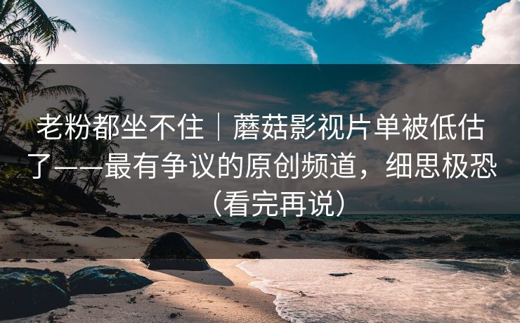 老粉都坐不住｜蘑菇影视片单被低估了——最有争议的原创频道，细思极恐（看完再说）