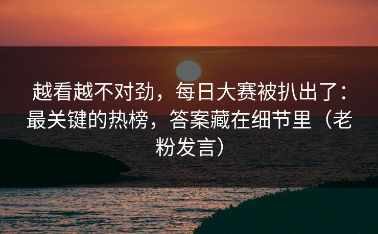 越看越不对劲，每日大赛被扒出了：最关键的热榜，答案藏在细节里（老粉发言）