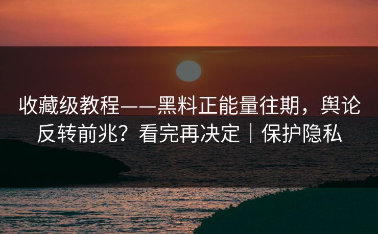 收藏级教程——黑料正能量往期，舆论反转前兆？看完再决定｜保护隐私