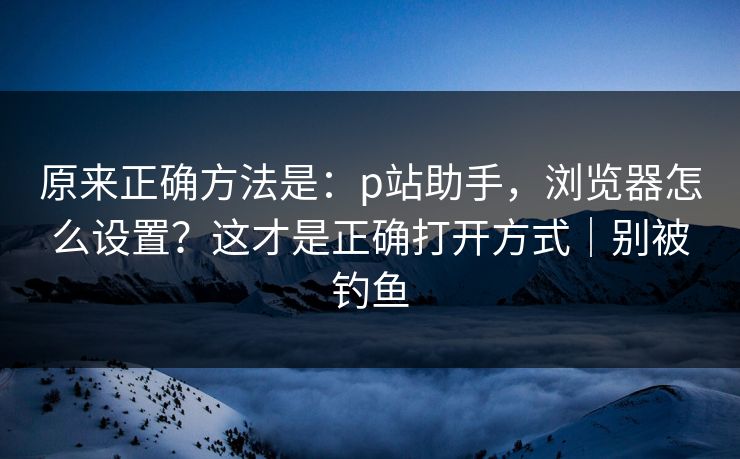 原来正确方法是：p站助手，浏览器怎么设置？这才是正确打开方式｜别被钓鱼