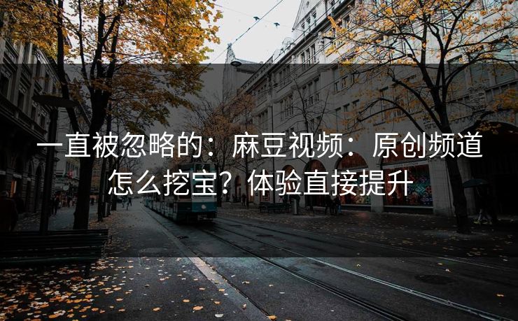 一直被忽略的：麻豆视频：原创频道怎么挖宝？体验直接提升