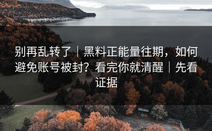 别再乱转了｜黑料正能量往期，如何避免账号被封？看完你就清醒｜先看证据