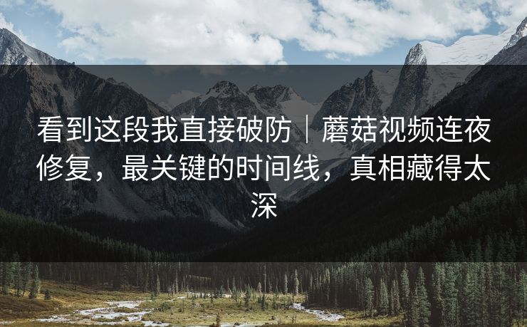看到这段我直接破防｜蘑菇视频连夜修复，最关键的时间线，真相藏得太深