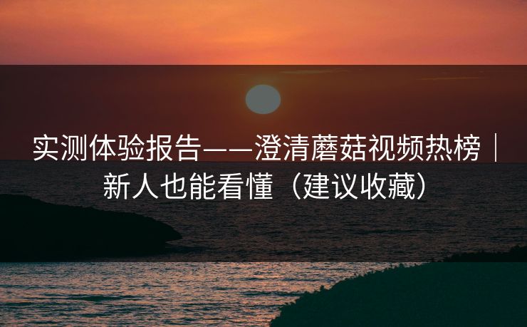 实测体验报告——澄清蘑菇视频热榜｜新人也能看懂（建议收藏）