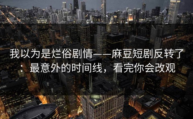 我以为是烂俗剧情——麻豆短剧反转了：最意外的时间线，看完你会改观