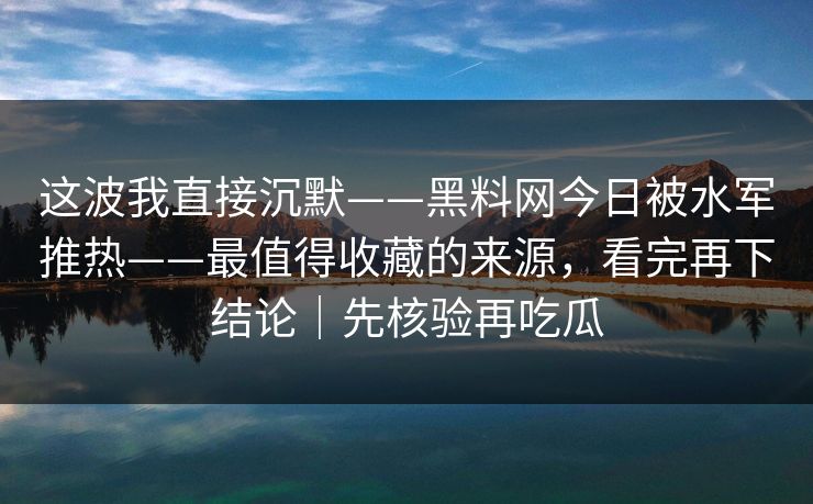 这波我直接沉默——黑料网今日被水军推热——最值得收藏的来源，看完再下结论｜先核验再吃瓜
