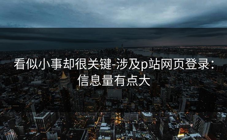 看似小事却很关键-涉及p站网页登录：信息量有点大