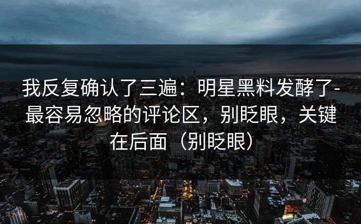 我反复确认了三遍：明星黑料发酵了-最容易忽略的评论区，别眨眼，关键在后面（别眨眼）