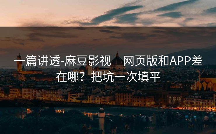 一篇讲透-麻豆影视｜网页版和APP差在哪？把坑一次填平
