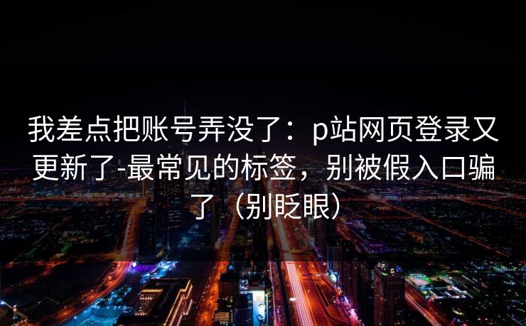 我差点把账号弄没了：p站网页登录又更新了-最常见的标签，别被假入口骗了（别眨眼）