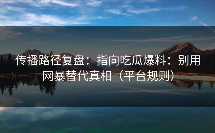 传播路径复盘：指向吃瓜爆料：别用网暴替代真相（平台规则）