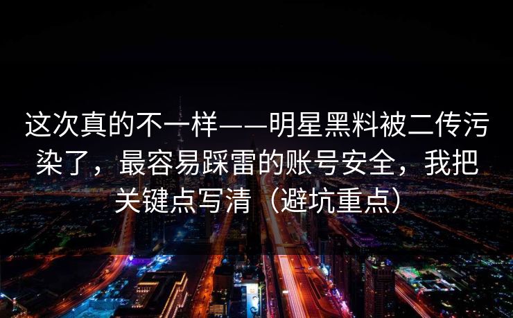 这次真的不一样——明星黑料被二传污染了，最容易踩雷的账号安全，我把关键点写清（避坑重点）