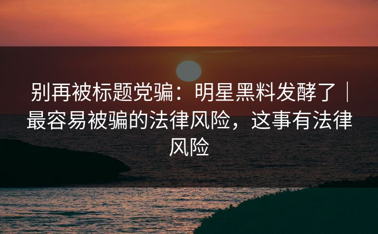 别再被标题党骗：明星黑料发酵了｜最容易被骗的法律风险，这事有法律风险