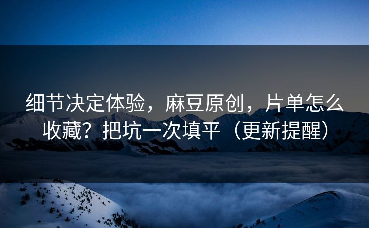 细节决定体验，麻豆原创，片单怎么收藏？把坑一次填平（更新提醒）